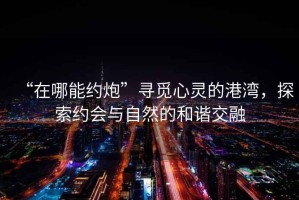 “在哪能約炮”尋覓心靈的港灣，探索約會與自然的和諧交融