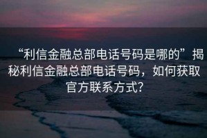“利信金融總部電話號碼是哪的”揭秘利信金融總部電話號碼，如何獲取官方聯系方式？