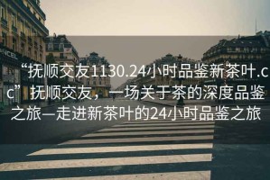 “撫順交友1130.24小時品鑒新茶葉.cc”撫順交友，一場關于茶的深度品鑒之旅—走進新茶葉的24小時品鑒之旅