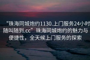 “珠海同城炮約1130.上門服務24小時隨叫隨到.cc”珠海同城炮約的魅力與便捷性，全天候上門服務的探索