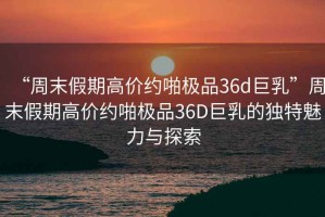 “周末假期高價約啪極品36d巨乳”周末假期高價約啪極品36D巨乳的獨特魅力與探索