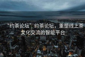 “約茶論壇”約茶論壇，重塑線上茶文化交流的智能平臺(tái)