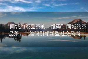 “同城約茶品茶的二維碼”同城約茶品茶，二維碼引領新型社交風尚