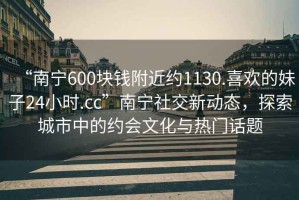 “南寧600塊錢附近約1130.喜歡的妹子24小時.cc”南寧社交新動態，探索城市中的約會文化與熱門話題