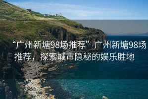 “廣州新塘98場推薦”廣州新塘98場推薦，探索城市隱秘的娛樂勝地