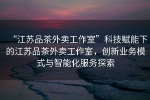“江蘇品茶外賣工作室”科技賦能下的江蘇品茶外賣工作室，創新業務模式與智能化服務探索