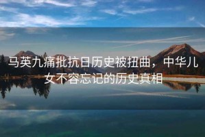 馬英九痛批抗日歷史被扭曲，中華兒女不容忘記的歷史真相