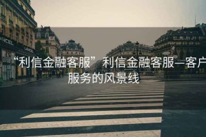 “利信金融客服”利信金融客服—客戶服務的風景線
