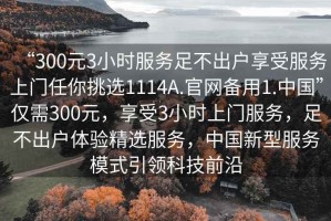 “300元3小時服務足不出戶享受服務上門任你挑選1114A.官網備用1.中國”僅需300元，享受3小時上門服務，足不出戶體驗精選服務，中國新型服務模式引領科技前沿