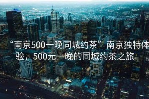 “南京500一晚同城約茶”南京獨特體驗，500元一晚的同城約茶之旅