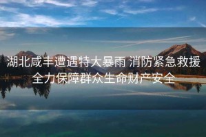 湖北咸豐遭遇特大暴雨 消防緊急救援全力保障群眾生命財產安全