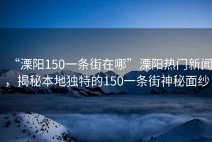 “溧陽150一條街在哪”溧陽熱門新聞，揭秘本地獨特的150一條街神秘面紗
