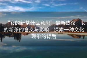 “女的新茶什么意思”最新熱議，女的新茶的含義與影響—探索一種文化現象的背后