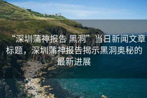 “深圳蒲神報告 黑洞”當日新聞文章標題，深圳蒲神報告揭示黑洞奧秘的最新進展