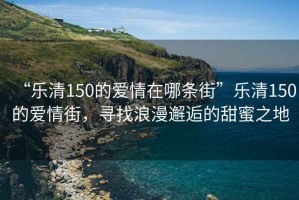 “樂清150的愛情在哪條街”樂清150的愛情街，尋找浪漫邂逅的甜蜜之地