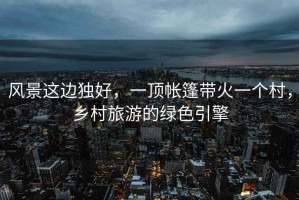 風景這邊獨好，一頂帳篷帶火一個村，鄉村旅游的綠色引擎