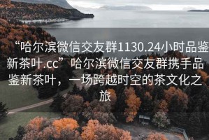 “哈爾濱微信交友群1130.24小時品鑒新茶葉.cc”哈爾濱微信交友群攜手品鑒新茶葉，一場跨越時空的茶文化之旅
