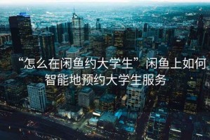 “怎么在閑魚約大學生”閑魚上如何智能地預約大學生服務