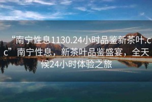 “南寧性息1130.24小時品鑒新茶葉.cc”南寧性息，新茶葉品鑒盛宴，全天候24小時體驗之旅