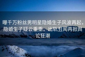 曝千萬粉絲男明星隱婚生子風(fēng)波再起，隱婚生子疑云重重，出軌丑聞再掀輿論狂潮