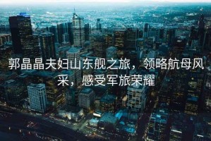 郭晶晶夫婦山東艦之旅，領略航母風采，感受軍旅榮耀