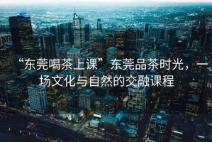 “東莞喝茶上課”東莞品茶時光，一場文化與自然的交融課程