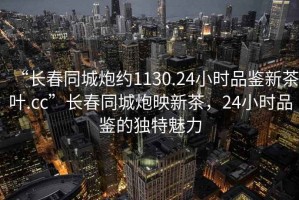 “長春同城炮約1130.24小時品鑒新茶葉.cc”長春同城炮映新茶，24小時品鑒的獨特魅力