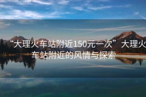 “大理火車站附近150元一次”大理火車站附近的風(fēng)情與探索