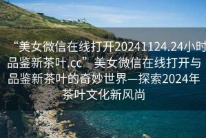 “美女微信在線打開20241124.24小時品鑒新茶葉.cc”美女微信在線打開與品鑒新茶葉的奇妙世界—探索2024年茶葉文化新風尚