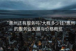 “惠州還有服務嗎?大概多少錢?惠州的服務業發展與價格概覽