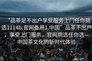 “品茶足不出戶享受服務上門任你挑選1114b.官網備用1.中國”品茶不出戶，享受上門服務，官網挑選任你選—中國茶文化的新時代體驗