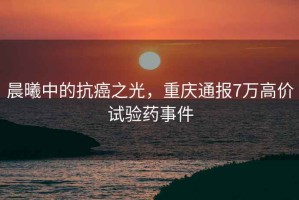 晨曦中的抗癌之光，重慶通報7萬高價試驗藥事件