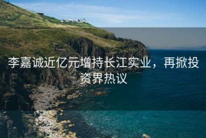 李嘉誠近億元增持長江實業，再掀投資界熱議