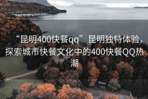 “昆明400快餐qq”昆明獨特體驗，探索城市快餐文化中的400快餐QQ熱潮