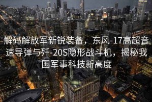解碼解放軍新銳裝備，東風-17高超音速導彈與殲-20S隱形戰斗機，揭秘我國軍事科技新高度