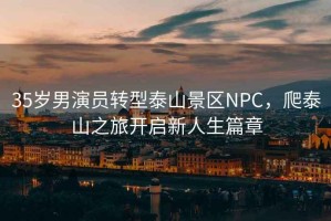 35歲男演員轉型泰山景區NPC，爬泰山之旅開啟新人生篇章