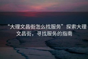 “大理文昌街怎么找服務”探索大理文昌街，尋找服務的指南