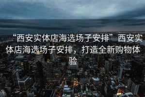 “西安實(shí)體店海選場子安排”西安實(shí)體店海選場子安排，打造全新購物體驗(yàn)