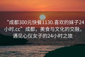 “成都300元快餐1130.喜歡的妹子24小時.cc”成都，美食與文化的交融，遇見心儀女子的24小時之旅