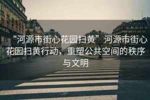 “河源市街心花園掃黃”河源市街心花園掃黃行動，重塑公共空間的秩序與文明