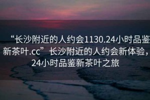 “長沙附近的人約會1130.24小時品鑒新茶葉.cc”長沙附近的人約會新體驗，24小時品鑒新茶葉之旅