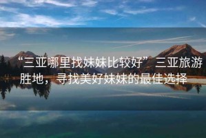 “三亞哪里找妹妹比較好”三亞旅游勝地，尋找美好妹妹的最佳選擇