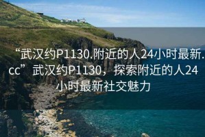 “武漢約P1130.附近的人24小時最新.cc”武漢約P1130，探索附近的人24小時最新社交魅力