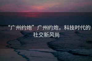 “廣州約炮”廣州約炮，科技時(shí)代的社交新風(fēng)尚