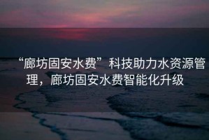 “廊坊固安水費”科技助力水資源管理，廊坊固安水費智能化升級