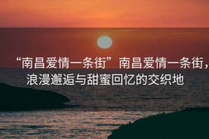“南昌愛情一條街”南昌愛情一條街，浪漫邂逅與甜蜜回憶的交織地