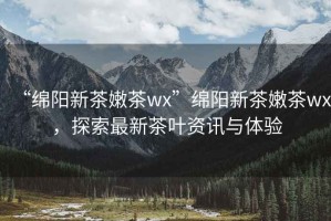 “綿陽新茶嫩茶wx”綿陽新茶嫩茶wx，探索最新茶葉資訊與體驗