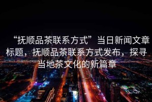 “撫順品茶聯系方式”當日新聞文章標題，撫順品茶聯系方式發布，探尋當地茶文化的新篇章