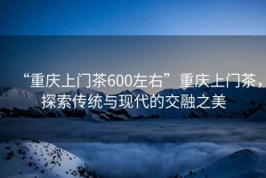 “重慶上門茶600左右”重慶上門茶，探索傳統與現代的交融之美