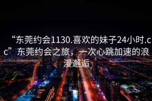 “東莞約會1130.喜歡的妹子24小時.cc”東莞約會之旅，一次心跳加速的浪漫邂逅